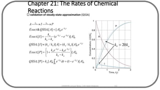 Chapter 21: The Rates of Chemical
Reactions validation of steady-state approximation (QSSA)
0
0
0
0
0
0
0
])[1(][[P];
][1][;
])[/(])[/(][;
])[(][;
][][;&
AedteAkQSSA
A
kk
ekek
PExact
eAkkAkkIQSSA
Aee
kk
k
IExact
eAAQSSAExact
PIA
tkt tk
a
ab
tk
b
tk
a
tk
baba
tktk
ab
a
tk
kk
aa
ab
a
ba
a
ba
--
--
-
--
-
-==






-
-
+=
=
-
-
=
=


ab kk 20=
CHEM540 Lecture Notes 1 (Dr Fateh Eltaboni) 132
 