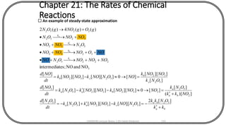 Chapter 21: The Rates of Chemical
Reactions An example of steady-state approximation
ba
ba
caa
ba
a
baa
c
b
cb
k
k
k
k
kk
ONkk
ONNOkNONOkONk
dt
ONd
NOkk
ONk
NONONOkNONOkONk
dt
NOd
ONk
NONOk
NOONNOkNONOk
dt
NOd
NONONOONNO
NOONONONO
ONNONO
NONOON
gOgNOgON
c
b
a
a
+
-=-+-=
+
=--=
=-=
+++
+++
+
+
+

][2
]][[]][[][
][
])[(
][
][0]][[]][[][
][
][
]][[
][0]][[]][[
][
NOandNOtes;intermedia
)()(4)(2
52
523252
52
2
52
3323252
3
52
32
5232
3
22252
2232
5232
3252
2252
CHEM540 Lecture Notes 1 (Dr Fateh Eltaboni) 133
 