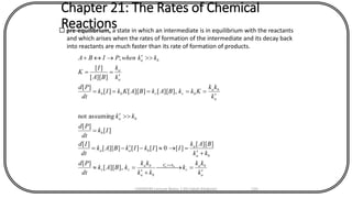 Chapter 21: The Rates of Chemical
Reactions pre-equilibrium, a state in which an intermediate is in equilibrium with the reactants
and which arises when the rates of formation of the intermediate and its decay back
into reactants are much faster than its rate of formation of products.
a
ba
r
kk
ba
ba
rr
ba
a
baa
b
ba
a
ba
brrbb
a
a
ba
k
kk
k
kk
kk
kBAk
dt
Pd
kk
BAk
IIkIkBAk
dt
Id
Ik
dt
Pd
kk
k
kk
KkkBAkBAKkIk
dt
Pd
k
k
BA
I
K
kkwhenPIBA
ba

= 
+
=
+
=--=
=


=====

==
+

],][[
][
]][[
][0][][]][[
][
][
][
assumingnot
],][[]][[][
][
]][[
][
;
CHEM540 Lecture Notes 1 (Dr Fateh Eltaboni) 135
 