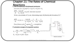Chapter 21: The Rates of Chemical
Reactions Test of Lindemann–Hinshelwood mechanism
linestraight
A
against
k
plottheoryofTest
Akkk
k
kAkk
Akk
kAk
dt
Pd
reactionorderndAk
Akk
Akk
dt
Pd
kAkAkAAkAofconcLow
r
aba
a
rab
ba
rr
a
ab
ba
baba

+

=
+
==

+
=



][
11
;
][
11
][
][
],[
][
Aofformaitonrbimoleculatheisstepgdeterminin-rateA,ofionconcentratlowAt
!2;][
][
][][
][][]][[;.
2
2
 activation energies of composite reactions
)()()(
)(
))(( /)}()()({
/)(
/)(/)(
aEbEaEE
e
A
AA
eA
eAeA
k
kk
k
aaaa
RTaEbEaE
a
ba
RTaE
a
RTbE
b
RTaE
a
a
ba
r
aaa
a
aa
-+=

=

=

= -+-
-
--
CHEM540 Lecture Notes 1 (Dr Fateh Eltaboni) 137
 