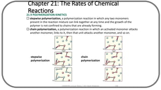 Chapter 21: The Rates of Chemical
Reactions21.9 POLYMERIZATION KINETICS
 stepwise polymerization, a polymerization reaction in which any two monomers
present in the reaction mixture can link together at any time and the growth of the
polymer is not confined to chains that are already forming.
 chain polymerization, a polymerization reaction in which an activated monomer attacks
another monomer, links to it, then that unit attacks another monomer, and so on.
stepwise
polymerization
chain
polymerization
CHEM540 Lecture Notes 1 (Dr Fateh Eltaboni) 138
 