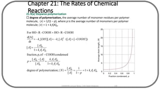 Chapter 21: The Rates of Chemical
Reactions21.9(a) Stepwise polymerization
 degree of polymerization, the average number of monomer residues per polymer
molecule, n = 1/(1 – p), where p is the average number of monomers per polymer
molecule; n = 1 + krt[A]0.
0
0
0
0
0
0
0
0
2
][1
1
1
][
][
tion;polymerizaofdegree
][1
][
][
][][
condensedCOOHofp,fraction,
][1
][
][
])[]([][]][[
dt
d[A]
COOH-R-HOCOOH-R-HOFor
Atk
pA
A
N
Atk
Atk
A
AA
p
Atk
A
A
COOHAAkAOHk
r
r
r
r
rr
+=
-
==
+
=
-
=
-
+
=
-=-=-=
+
CHEM540 Lecture Notes 1 (Dr Fateh Eltaboni) 139
 