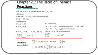 Chapter 21: The Rates of Chemical
Reactions21.9(b) Chain polymerization
][2
][
]][[
nPropagatio(b)
)(
stepgdetermininrate;][
Initiation(a)
CHXCHXCHCHCHXCHXCHCH
1
32
21
1
22222
Ifk
dt
Md
MMkvMMM
MMM
MMM
fastMRM
IkvRRI
i
production
ppnn
ii
=




 
=+
+
+
+
-=+
-=-+-
-

2
2
][2
][
nsfer)(chain tra
tionation)(dispropor
][on)terminati(mutual
nTerminatio(c)
Mk
dt
Md
MMMM
MMMM
MkvMMM
t
depletion
nn
mnmn
ttmnmn
-=




 
++
++
=+ +
][][][][]][[
][][0][2][2
][
2/12/1
2/12
MIkMI
k
fk
kMMkv
I
k
fk
MMkIfk
dt
Md
r
t
i
ppp
t
i
ti
=





==






=-=

rate of chain
polymerization
CHEM540 Lecture Notes 1 (Dr Fateh Eltaboni) 140
 