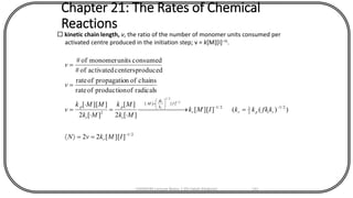 Chapter 21: The Rates of Chemical
Reactions
 kinetic chain length, v, the ratio of the number of monomer units consumed per
activated centre produced in the initiation step; v = k[M][I]–½.
2/1
2/1
2
12/1
][][
2
]][[22
))((]][[
][2
][
][2
]][[
radicalsofproductionofrate
chainsofnpropagatioofrate
producedcentersactivatedof#
consumedunitsmonomerof#
2/1
2/1
-
--





=
==
= 

=


=
=
=
IMkvN
kfkkkIMk
Mk
Mk
Mk
MMk
v
v
v
r
tiprr
I
k
fk
M
t
p
t
p t
i
CHEM540 Lecture Notes 1 (Dr Fateh Eltaboni) 141
 