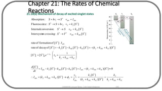 Chapter 21: The Rates of Chemical
Reactions21.10(b) Mechanism of decay of excited singlet states
ICISCf
f
ICISCf
f
abs
f
fICISCfabs
ICISCfabsICISCfabs
ICISCf
t
t
ICISCfICISCf
abs
ISCISC
ICIC
fff
absabsi
kkk
k
Skkk
Sk
I
v
SkkkI
SkkkISkSkSkI
dt
Sd
kkk
eSS
SkkkSkSkSkS
IS
SkvTS
SkvSS
SkvhvSS
IvShvS
++
=
++
==++=
++-=---=








++
==
++-=---=
=
=
=+
=+





-






])[(
][
])[(
0])[(][][][
][
1
][][
])[(][][][][ofdecayofrate
:][offormationofrate
][:crossingmIntersyste
][:conversionInternal
][:ceFluorescen
:Absorption
0
/
0
0


CHEM540 Lecture Notes 1 (Dr Fateh Eltaboni) 144
 