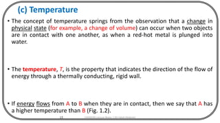 (c) Temperature
• The concept of temperature springs from the observation that a change in
physical state (for example, a change of volume) can occur when two objects
are in contact with one another, as when a red-hot metal is plunged into
water.
• The temperature, T, is the property that indicates the direction of the flow of
energy through a thermally conducting, rigid wall.
• If energy flows from A to B when they are in contact, then we say that A has
a higher temperature than B (Fig. 1.2).
15 CHEM540 Lecture Notes 1 (Dr Fateh Eltaboni)
 