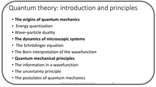 Quantum theory: introduction and principles
• The origins of quantum mechanics
• Energy quantization
• Wave–particle duality
• The dynamics of microscopic systems
• The Schrödinger equation
• The Born interpretation of the wavefunction
• Quantum mechanical principles
• The information in a wavefunction
• The uncertainty principle
• The postulates of quantum mechanics
CHEM540 Lecture Notes 1 (Dr Fateh Eltaboni) 150
 