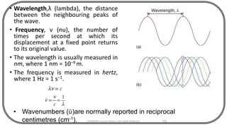 • Wavelength,λ (lambda), the distance
between the neighbouring peaks of
the wave.
• Frequency, ν (nu), the number of
times per second at which its
displacement at a fixed point returns
to its original value.
• The wavelength is usually measured in
nm, where 1 nm = 10−9 m.
• The frequency is measured in hertz,
where 1 Hz = 1 s−1.
CHEM540 Lecture Notes 1 (Dr Fateh Eltaboni) 152
• Wavenumbers (ῡ)are normally reported in reciprocal
centimetres (cm-1).
 