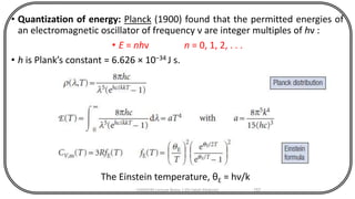 • Quantization of energy: Planck (1900) found that the permitted energies of
an electromagnetic oscillator of frequency ν are integer multiples of hν :
• E = nhν n = 0, 1, 2, . . .
• h is Plank’s constant = 6.626 × 10−34 J s.
CHEM540 Lecture Notes 1 (Dr Fateh Eltaboni) 157
The Einstein temperature, θE = hν/k
 