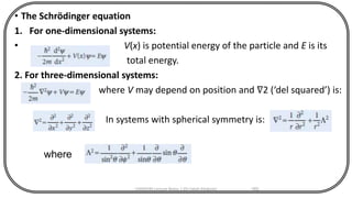 • The Schrödinger equation
1. For one-dimensional systems:
• V(x) is potential energy of the particle and E is its
total energy.
2. For three-dimensional systems:
where V may depend on position and ∇2 (‘del squared’) is:
In systems with spherical symmetry is:
CHEM540 Lecture Notes 1 (Dr Fateh Eltaboni) 165
where
 