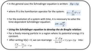 • In the general case the Schrodinger equation is written:
• where Ĥ is the hamiltonian operator for the system:
• For the evolution of a system with time, it is necessary to solve the
time-dependent Schrödinger equation:
• Using the Schrödinger equation to develop the de Broglie relation:
• For a freely moving particle in a region where its potential energy V is
constant.
• After writing V(x) = V, we can rearrange into:
CHEM540 Lecture Notes 1 (Dr Fateh Eltaboni) 166
 