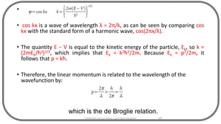 •
• cos kx is a wave of wavelength λ = 2π/k, as can be seen by comparing cos
kx with the standard form of a harmonic wave, cos(2πx/λ).
• The quantity E − V is equal to the kinetic energy of the particle, Ek, so k =
(2mEk/ħ2)1/2, which implies that Ek = k2ħ2/2m. Because Ek = p2/2m, it
follows that p = kħ.
• Therefore, the linear momentum is related to the wavelength of the
wavefunction by:
CHEM540 Lecture Notes 1 (Dr Fateh Eltaboni) 167
which is the de Broglie relation.
 