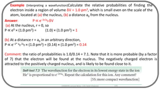 CHEM540 Lecture Notes 1 (Dr Fateh Eltaboni) 170
Example (Interpreting a wavefunction)Calculate the relative probabilities of finding the
electron inside a region of volume δV = 1.0 pm3, which is small even on the scale of the
atom, located at (a) the nucleus, (b) a distance a0 from the nucleus.
Answer: P ∝ e−2r/a0 δV
(a) At the nucleus, r = 0, so
P ∝ e0 × (1.0 pm3) = (1.0) × (1.0 pm3) = 1
(b) At a distance r = a0 in an arbitrary direction,
P ∝ e−2* a0 /a0 × (1.0 pm3) = (0.14) × (1.0 pm3) = 0.14
Comment: the ratio of probabilities is 1.0/0.14 = 7.1. Note that it is more probable (by a factor
of 7) that the electron will be found at the nucleus. The negatively charged electron is
attracted to the positively charged nucleus, and is likely to be found close to it.
 