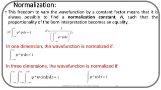 Normalization:
• This freedom to vary the wavefunction by a constant factor means that it is
always possible to find a normalization constant, N, such that the
proportionality of the Born interpretation becomes an equality.
CHEM540 Lecture Notes 1 (Dr Fateh Eltaboni) 171
In one dimension, the wavefunction is normalized if:
In three dimensions, the wavefunction is normalized if:
 