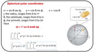 CHEM540 Lecture Notes 1 (Dr Fateh Eltaboni) 172
x = r sin θ cos φ, y = r sin θ sin φ, z = r cos θ
r, the radius, ranges from 0 to ∞
θ, the colatitude, ranges from 0 to π
φ, the azimuth, ranges from 0 to 2π
Then
dτ = r2 sin θ drdθ dφ
Spherical polar coordinates
 