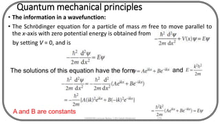Quantum mechanical principles
• The information in a wavefunction:
• The Schrödinger equation for a particle of mass m free to move parallel to
the x-axis with zero potential energy is obtained from
by setting V = 0, and is
CHEM540 Lecture Notes 1 (Dr Fateh Eltaboni) 175
The solutions of this equation have the form and
A and B are constants
 