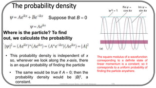 The probability density
CHEM540 Lecture Notes 1 (Dr Fateh Eltaboni) 176
Suppose that B = 0
Where is the particle? To find
out, we calculate the probability
density:
• This probability density is independent of x
so, wherever we look along the x-axis, there
is an equal probability of finding the particle
• The same would be true if A = 0; then the
probability density would be |B|2, a
constant.
The square modulus of a wavefunction
corresponding to a definite state of
linear momentum is a constant; so it
corresponds to a uniform probability of
finding the particle anywhere.
 