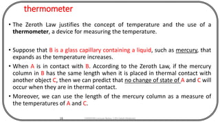 thermometer
• The Zeroth Law justifies the concept of temperature and the use of a
thermometer, a device for measuring the temperature.
• Suppose that B is a glass capillary containing a liquid, such as mercury, that
expands as the temperature increases.
• When A is in contact with B. According to the Zeroth Law, if the mercury
column in B has the same length when it is placed in thermal contact with
another object C, then we can predict that no change of state of A and C will
occur when they are in thermal contact.
• Moreover, we can use the length of the mercury column as a measure of
the temperatures of A and C.
18 CHEM540 Lecture Notes 1 (Dr Fateh Eltaboni)
 