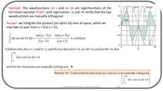 CHEM540 Lecture Notes 1 (Dr Fateh Eltaboni) 185
Example: The wavefunctions sin x and sin 2x are eigenfunctions of the
hermitian operator d2/dx2, with eigenvalues −1 and −4. Verify that the two
wavefunctions are mutually orthogonal.
Answer: we integrate the product (sin x)(sin 2x) over all space, which we
may take to span from x = 0 to x = 2π,
 