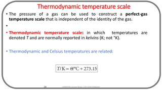 Thermodynamic temperature scale
• The pressure of a gas can be used to construct a perfect-gas
temperature scale that is independent of the identity of the gas.
•
• Thermodynamic temperature scale: in which temperatures are
denoted T and are normally reported in kelvins (K; not °K).
• Thermodynamic and Celsius temperatures are related:
20 CHEM540 Lecture Notes 1 (Dr Fateh Eltaboni)
 