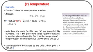 (c) Temperature
• Example:
• Express 25.00°C as a temperature in kelvins.
• Answer:
T/K = (25.00°C)/°C + 273.15 = 25.00 + 273.15
= 298.15
• Note how the units (in this case, °C) are cancelled like
numbers. This is the procedure called ‘quantity calculus’
in which a physical quantity (such as the temperature) is
the product of a numerical value (25.00) and a unit (1°C).
• Multiplication of both sides by the unit K then gives T =
298.15 K.
21 CHEM540 Lecture Notes 1 (Dr Fateh Eltaboni)
 