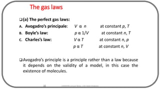 The gas laws
22
(a) The perfect gas laws:
A. Avogadro’s principale: V α n at constant p, T
B. Boyle’s law: p α 1/V at constant n, T
C. Charles’s law: V α T at constant n, p
p α T at constant n, V
Avogadro’s principle is a principle rather than a law because
it depends on the validity of a model, in this case the
existence of molecules.
CHEM540 Lecture Notes 1 (Dr Fateh Eltaboni)
 