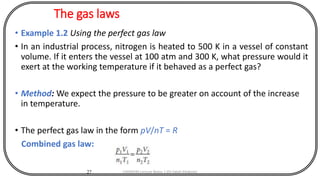 The gas laws
• Example 1.2 Using the perfect gas law
• In an industrial process, nitrogen is heated to 500 K in a vessel of constant
volume. If it enters the vessel at 100 atm and 300 K, what pressure would it
exert at the working temperature if it behaved as a perfect gas?
• Method: We expect the pressure to be greater on account of the increase
in temperature.
• The perfect gas law in the form pV/nT = R
Combined gas law:
27 CHEM540 Lecture Notes 1 (Dr Fateh Eltaboni)
 