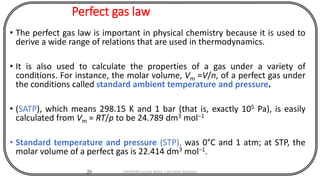 Perfect gas law
• The perfect gas law is important in physical chemistry because it is used to
derive a wide range of relations that are used in thermodynamics.
• It is also used to calculate the properties of a gas under a variety of
conditions. For instance, the molar volume, Vm =V/n, of a perfect gas under
the conditions called standard ambient temperature and pressure.
• (SATP), which means 298.15 K and 1 bar (that is, exactly 105 Pa), is easily
calculated from Vm = RT/p to be 24.789 dm3 mol−1
• Standard temperature and pressure (STP), was 0°C and 1 atm; at STP, the
molar volume of a perfect gas is 22.414 dm3 mol−1.
29 CHEM540 Lecture Notes 1 (Dr Fateh Eltaboni)
 