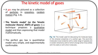 The kinetic model of gases
• A gas may be pictured as a collection
of particles in ceaseless, random
motion (Fig. 1.6).
• The ‘kinetic model’ (or the ‘kinetic
molecular theory’, KMT) of gases: is a
technique proposes a qualitative
model and then expressing that model
mathematically.
• The perfect gas law is quantitative
model very simple, and experimentally
confirmable.
30 CHEM540 Lecture Notes 1 (Dr Fateh Eltaboni)
 