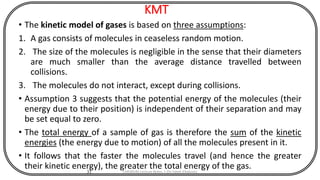 KMT
• The kinetic model of gases is based on three assumptions:
1. A gas consists of molecules in ceaseless random motion.
2. The size of the molecules is negligible in the sense that their diameters
are much smaller than the average distance travelled between
collisions.
3. The molecules do not interact, except during collisions.
• Assumption 3 suggests that the potential energy of the molecules (their
energy due to their position) is independent of their separation and may
be set equal to zero.
• The total energy of a sample of gas is therefore the sum of the kinetic
energies (the energy due to motion) of all the molecules present in it.
• It follows that the faster the molecules travel (and hence the greater
their kinetic energy), the greater the total energy of the gas.
31 CHEM540 Lecture Notes 1 (Dr Fateh Eltaboni)
 