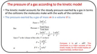 The pressure of a gas according to the kinetic model
• The kinetic model accounts for the steady pressure exerted by a gas in terms
of the collisions the molecules make with the walls of the container.
• The pressure exerted by a gas of mass m in a volume V is:
32
Compare it to pV = nRT. This
conclusion is a major success of the
kinetic model, for the model implies an
experimentally verified result.
CHEM540 Lecture Notes 1 (Dr Fateh Eltaboni)
 
