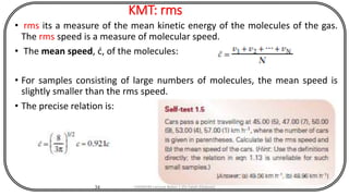 KMT: rms
• rms its a measure of the mean kinetic energy of the molecules of the gas.
The rms speed is a measure of molecular speed.
• The mean speed, ć, of the molecules:
• For samples consisting of large numbers of molecules, the mean speed is
slightly smaller than the rms speed.
• The precise relation is:
34 CHEM540 Lecture Notes 1 (Dr Fateh Eltaboni)
 