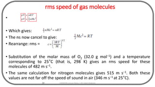 rms speed of gas molecules
•
• Which gives:
• The ns now cancel to give:
• Rearrange: rms =
• Substitution of the molar mass of O2 (32.0 g mol−1) and a temperature
corresponding to 25°C (that is, 298 K) gives an rms speed for these
molecules of 482 m s−1.
• The same calculation for nitrogen molecules gives 515 m s−1. Both these
values are not far off the speed of sound in air (346 m s−1 at 25°C).
35 CHEM540 Lecture Notes 1 (Dr Fateh Eltaboni)
 