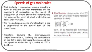 Speeds of gas molecules
• That similarity is reasonable, because sound is a
wave of pressure variation transmitted by the
movement of molecules, so the speed of
propagation of a wave should be approximately
the same as the speed at which molecules can
adjust their locations.
• The rms and mean speeds of molecules in a gas
is proportional to the square root of the
temperature.
• Therefore, doubling the thermodynamic
temperature (that is, doubling the temperature
on the Kelvin scale) increases the mean and the
rms speed of molecules by a factor of 21/2 =
1.414. . . .
36 CHEM540 Lecture Notes 1 (Dr Fateh Eltaboni)
 