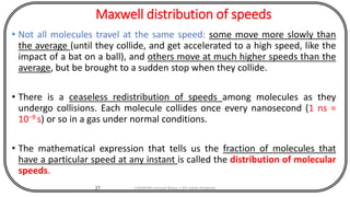 Maxwell distribution of speeds
• Not all molecules travel at the same speed: some move more slowly than
the average (until they collide, and get accelerated to a high speed, like the
impact of a bat on a ball), and others move at much higher speeds than the
average, but be brought to a sudden stop when they collide.
• There is a ceaseless redistribution of speeds among molecules as they
undergo collisions. Each molecule collides once every nanosecond (1 ns =
10−9 s) or so in a gas under normal conditions.
• The mathematical expression that tells us the fraction of molecules that
have a particular speed at any instant is called the distribution of molecular
speeds.
37 CHEM540 Lecture Notes 1 (Dr Fateh Eltaboni)
 