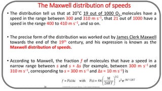 The Maxwell distribution of speeds
• The distribution tell us that at 20°C 19 out of 1000 O2 molecules have a
speed in the range between 300 and 310 m s−1, that 21 out of 1000 have a
speed in the range 400 to 410 m s−1, and so on.
• The precise form of the distribution was worked out by James Clerk Maxwell
towards the end of the 19th century, and his expression is known as the
Maxwell distribution of speeds.
• According to Maxwell, the fraction f of molecules that have a speed in a
narrow range between s and s + Δs (for example, between 300 m s−1 and
310 m s−1, corresponding to s = 300 m s−1 and Δs = 10 m s−1) is
38 CHEM540 Lecture Notes 1 (Dr Fateh Eltaboni)
 