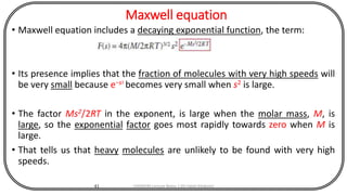 Maxwell equation
• Maxwell equation includes a decaying exponential function, the term:
• Its presence implies that the fraction of molecules with very high speeds will
be very small because e−s2
becomes very small when s2 is large.
• The factor Ms2/2RT in the exponent, is large when the molar mass, M, is
large, so the exponential factor goes most rapidly towards zero when M is
large.
• That tells us that heavy molecules are unlikely to be found with very high
speeds.
41 CHEM540 Lecture Notes 1 (Dr Fateh Eltaboni)
 