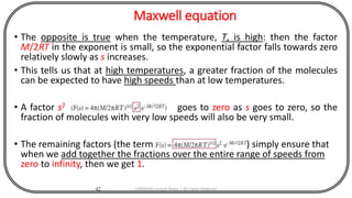 Maxwell equation
• The opposite is true when the temperature, T, is high: then the factor
M/2RT in the exponent is small, so the exponential factor falls towards zero
relatively slowly as s increases.
• This tells us that at high temperatures, a greater fraction of the molecules
can be expected to have high speeds than at low temperatures.
• A factor s2 goes to zero as s goes to zero, so the
fraction of molecules with very low speeds will also be very small.
• The remaining factors (the term ) simply ensure that
when we add together the fractions over the entire range of speeds from
zero to infinity, then we get 1.
42 CHEM540 Lecture Notes 1 (Dr Fateh Eltaboni)
 