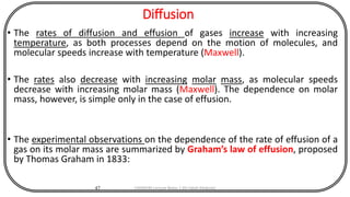 Diffusion
• The rates of diffusion and effusion of gases increase with increasing
temperature, as both processes depend on the motion of molecules, and
molecular speeds increase with temperature (Maxwell).
• The rates also decrease with increasing molar mass, as molecular speeds
decrease with increasing molar mass (Maxwell). The dependence on molar
mass, however, is simple only in the case of effusion.
• The experimental observations on the dependence of the rate of effusion of a
gas on its molar mass are summarized by Graham’s law of effusion, proposed
by Thomas Graham in 1833:
47 CHEM540 Lecture Notes 1 (Dr Fateh Eltaboni)
 