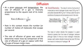 Diffusion
• At a given pressure and temperature, the
rate of effusion of a gas is inversely
proportional to the square root of its molar
mass:
• Rate in this context means the number (or
number of moles) of molecules that escape
per second.
• The rate of effusion of gases was used to
determine molar mass by comparison of the
rate of effusion of a gas or vapour with that
of a gas of known molar mass.
48 CHEM540 Lecture Notes 1 (Dr Fateh Eltaboni)
 