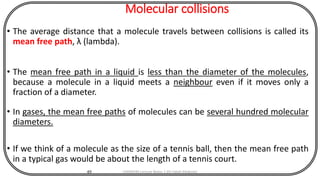 Molecular collisions
• The average distance that a molecule travels between collisions is called its
mean free path, λ (lambda).
• The mean free path in a liquid is less than the diameter of the molecules,
because a molecule in a liquid meets a neighbour even if it moves only a
fraction of a diameter.
• In gases, the mean free paths of molecules can be several hundred molecular
diameters.
• If we think of a molecule as the size of a tennis ball, then the mean free path
in a typical gas would be about the length of a tennis court.
49 CHEM540 Lecture Notes 1 (Dr Fateh Eltaboni)
 