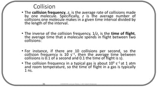 Collision
• The collision frequency, z, is the average rate of collisions made
by one molecule. Specifically, z is the average number of
collisions one molecule makes in a given time interval divided by
the length of the interval.
• The inverse of the collision frequency, 1/z, is the time of flight,
the average time that a molecule spends in flight between two
collisions:
• For instance, if there are 10 collisions per second, so the
collision frequency is 10 s−1, then the average time between
collisions is 0.1 of a second and 0.1 the time of flight is s).
• The collision frequency in a typical gas is about 109 s−1 at 1 atm
and room temperature, so the time of flight in a gas is typically
1 ns.
50 CHEM540 Lecture Notes 1 (Dr Fateh Eltaboni)
 