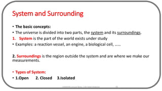 System and Surrounding
• The basic concepts:
• The universe is divided into two parts, the system and its surroundings.
1. System is the part of the world exists under study
• Examples: a reaction vessel, an engine, a biological cell, ……
2. Surroundings is the region outside the system and are where we make our
measurements.
• Types of System:
• 1.Open 2. Closed 3.Isolated
CHEM540 Lecture Notes 1 (Dr Fateh Eltaboni) 55
 