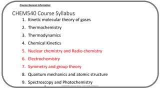 6
CHEM540 Course Syllabus
1. Kinetic molecular theory of gases
2. Thermochemistry
3. Thermodynamics
4. Chemical Kinetics
5. Nuclear chemistry and Radio chemistry
6. Electrochemistry
7. Symmetry and group theory
8. Quantum mechanics and atomic structure
9. Spectroscopy and Photochemistry
Course General Information
CHEM540 Lecture Notes 1 (Dr Fateh Eltaboni)
 