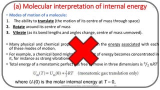 (a) Molecular interpretation of internal energy
• Modes of motion of a molecule:
1. The ability to translate (the motion of its centre of mass through space)
2. Rotate around its centre of mass
3. Vibrate (as its bond lengths and angles change, centre of mass unmoved).
• Many physical and chemical properties depend on the energy associated with each
of these modes of motion.
• For example, a chemical bond might break if a lot of energy becomes concentrated in
it, for instance as strong vibration.
• Total energy of a monatomic perfect gas free to move in three dimensions is 3
2 𝑛𝑅𝑇
CHEM540 Lecture Notes 1 (Dr Fateh Eltaboni) 60
where Um(0) is the molar internal energy at T = 0,
 