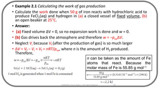 • Example 2.1 Calculating the work of gas production
• Calculate the work done when 50 g of iron reacts with hydrochloric acid to
produce FeCl2(aq) and hydrogen in (a) a closed vessel of fixed volume, (b)
an open beaker at 25°C.
• Answer:
• (a) Fixed volume ∆V = 0, so no expansion work is done and w = 0.
• (b) Gas drives back the atmosphere and therefore w = −pexΔV.
• Neglect Vi because Vf (after the production of gas) is so much larger
• ΔV = Vf − Vi ≈ Vf = nRT/pex, where n is the amount of H2 produced.
Therefore,
CHEM540 Lecture Notes 1 (Dr Fateh Eltaboni) 67
n can be taken as the amount of Fe
atoms that react. Because the
molar mass of Fe is 55.85 g mol−1
 