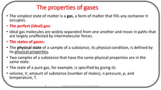 The properties of gases
• The simplest state of matter is a gas, a form of matter that fills any container it
occupies.
• The perfect (ideal) gas:
• Ideal gas molecules are widely separated from one another and move in paths that
are largely unaffected by intermolecular forces.
• The states of gases:
• The physical state of a sample of a substance, its physical condition, is defined by
its physical properties.
• Two samples of a substance that have the same physical properties are in the
same state.
• The state of a pure gas, for example, is specified by giving its
• volume, V, amount of substance (number of moles), n pressure, p, and
temperature, T.
7 CHEM540 Lecture Notes 1 (Dr Fateh Eltaboni)
 