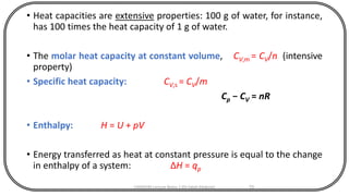 • Heat capacities are extensive properties: 100 g of water, for instance,
has 100 times the heat capacity of 1 g of water.
• The molar heat capacity at constant volume, CV,m = CV/n (intensive
property)
• Specific heat capacity: CV,s = CV/m
Cp − CV = nR
• Enthalpy: H = U + pV
• Energy transferred as heat at constant pressure is equal to the change
in enthalpy of a system: ΔH = qp
CHEM540 Lecture Notes 1 (Dr Fateh Eltaboni) 70
 