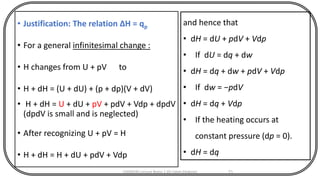 • Justification: The relation ΔH = qp
• For a general infinitesimal change :
• H changes from U + pV to
• H + dH = (U + dU) + (p + dp)(V + dV)
• H + dH = U + dU + pV + pdV + Vdp + dpdV
(dpdV is small and is neglected)
• After recognizing U + pV = H
• H + dH = H + dU + pdV + Vdp
CHEM540 Lecture Notes 1 (Dr Fateh Eltaboni) 71
and hence that
• dH = dU + pdV + Vdp
• If dU = dq + dw
• dH = dq + dw + pdV + Vdp
• If dw = −pdV
• dH = dq + Vdp
• If the heating occurs at
constant pressure (dp = 0).
• dH = dq
 