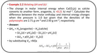 • Example 2.2 Relating ΔH and ΔU
• The change in molar internal energy when CaCO3(s) as calcite
converts to another form, aragonite, is +0.21 kJ mol−1. Calculate the
difference between the molar enthalpy and internal energy changes
when the pressure is 1.0 bar given that the densities of the
polymorphs are 2.71 g cm−3 and 2.93 g cm−3, respectively.
• Answer:
• ΔHm = Hm(aragonite) − Hm(calcite)
= {Um(a) + pVm(a)} − {Um(c) + pVm(c)}
= ΔUm + p{Vm(a) − Vm(c)}
• by substituting Vm =M/ρ
CHEM540 Lecture Notes 1 (Dr Fateh Eltaboni) 73
 